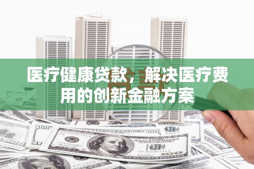 章丘医疗健康贷款，解决医疗费用的创新金融方案