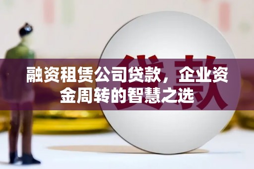茅箭融资租赁公司贷款，企业资金周转的智慧之选