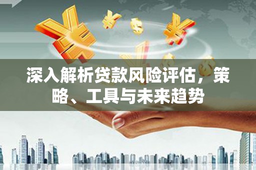 平度深入解析贷款风险评估，策略、工具与未来趋势